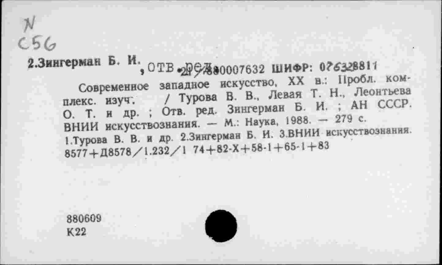 ﻿
2.3ингерман Б. И; ОТВ ^&Д»0007632 ШИФР: 0?$32МИ
Современное западное искусство XX в.: Н^бло к^“а плекс. изуч. / Турова В. В., Левая Г Н„ Леонтьева О. Т. и др. ; Отв. ред. Зингерман Б. И. АН СС .
857У7 + Д8578/1.232/1 74+82-Х+58-1+65-1+83
880609
К22